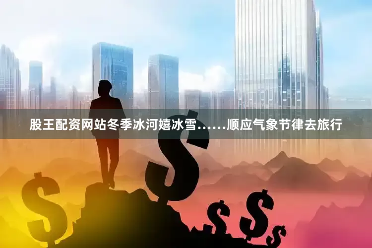 股王配资网站冬季冰河嬉冰雪……顺应气象节律去旅行