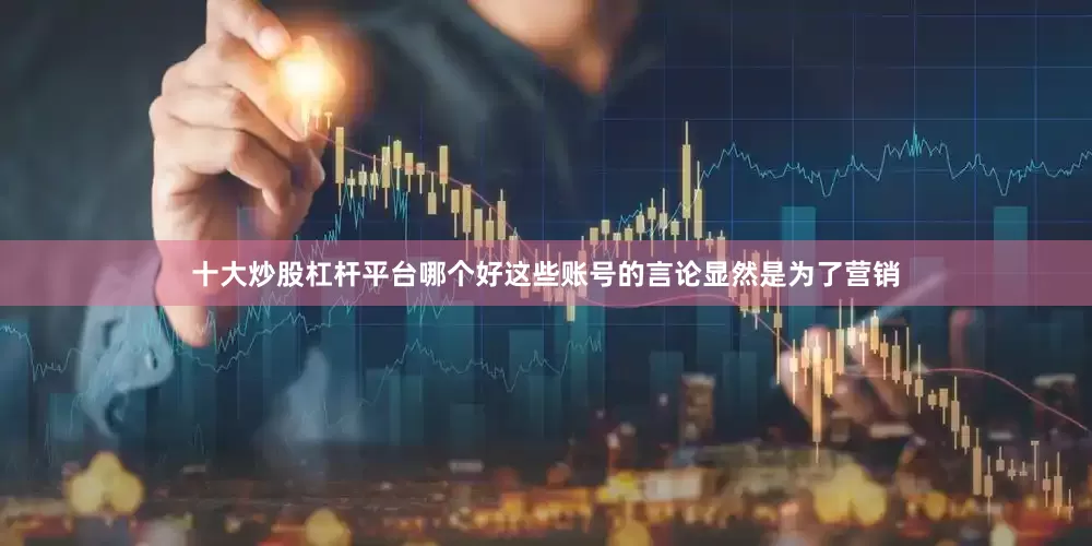 十大炒股杠杆平台哪个好这些账号的言论显然是为了营销