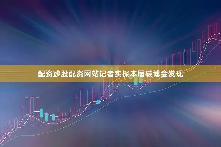 配资炒股配资网站记者实探本届碳博会发现