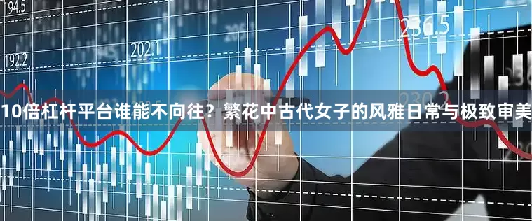 10倍杠杆平台谁能不向往？繁花中古代女子的风雅日常与极致审美