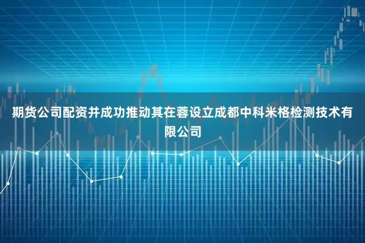 期货公司配资并成功推动其在蓉设立成都中科米格检测技术有限公司