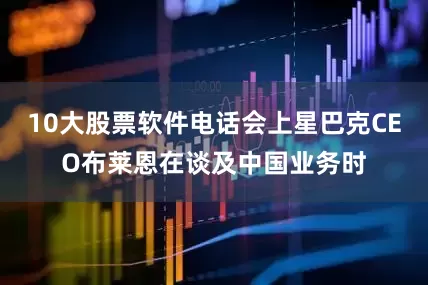 10大股票软件电话会上星巴克CEO布莱恩在谈及中国业务时
