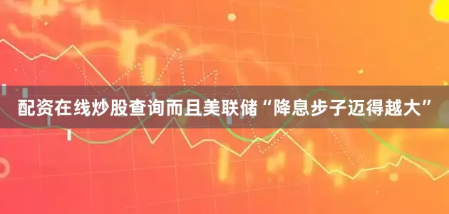 配资在线炒股查询而且美联储“降息步子迈得越大”