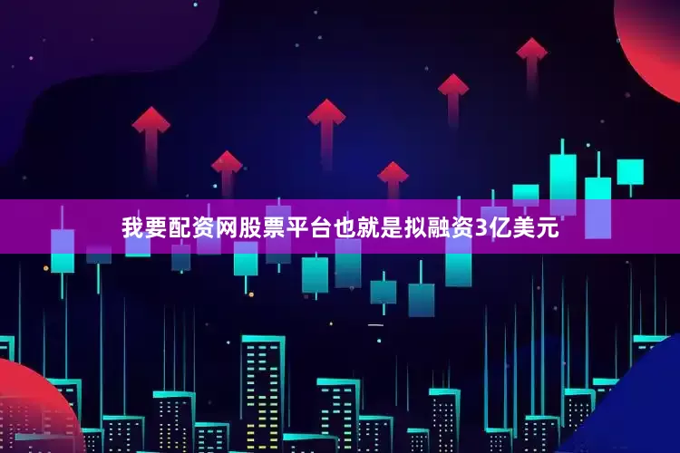 我要配资网股票平台也就是拟融资3亿美元