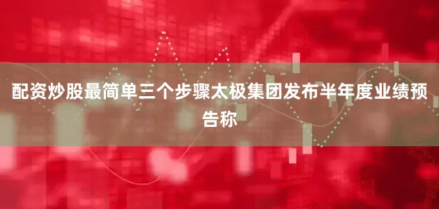 配资炒股最简单三个步骤太极集团发布半年度业绩预告称