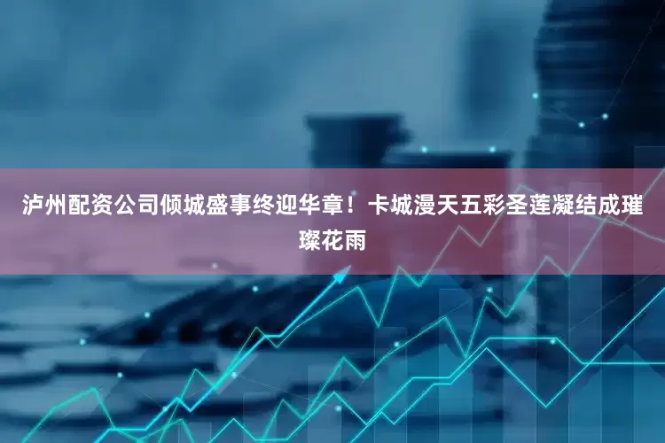 泸州配资公司倾城盛事终迎华章！卡城漫天五彩圣莲凝结成璀璨花雨