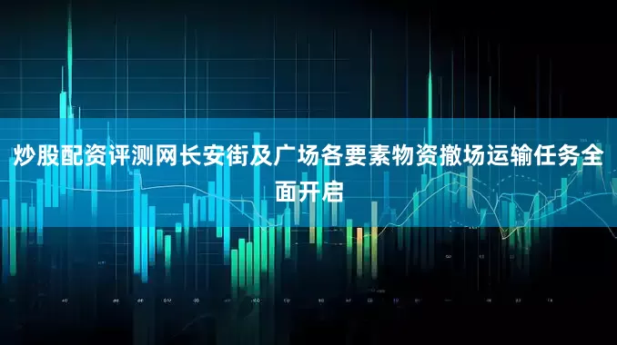 炒股配资评测网长安街及广场各要素物资撤场运输任务全面开启
