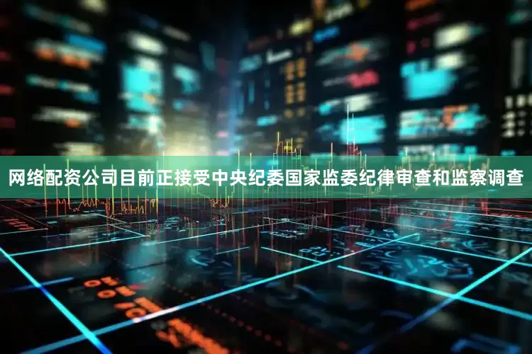 网络配资公司目前正接受中央纪委国家监委纪律审查和监察调查