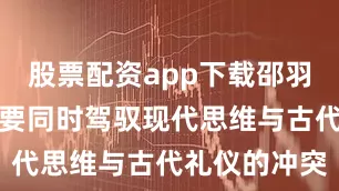 股票配资app下载邵羽柒的角色需要同时驾驭现代思维与古代礼仪的冲突